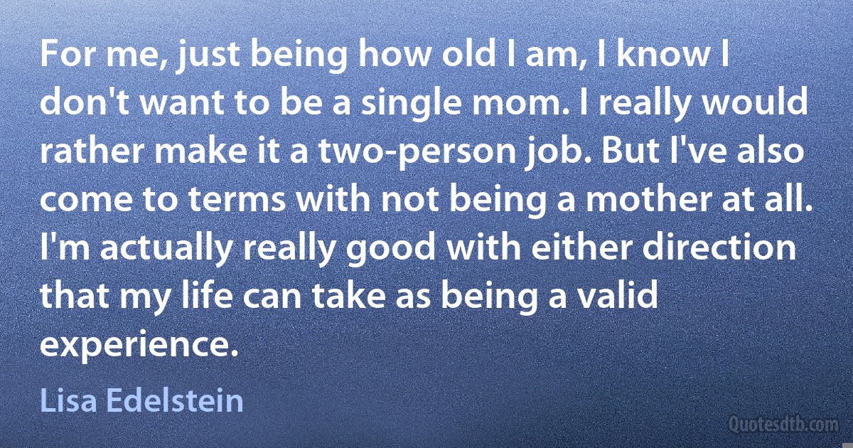 For me, just being how old I am, I know I don't want to be a single mom. I really would rather make it a two-person job. But I've also come to terms with not being a mother at all. I'm actually really good with either direction that my life can take as being a valid experience. (Lisa Edelstein)