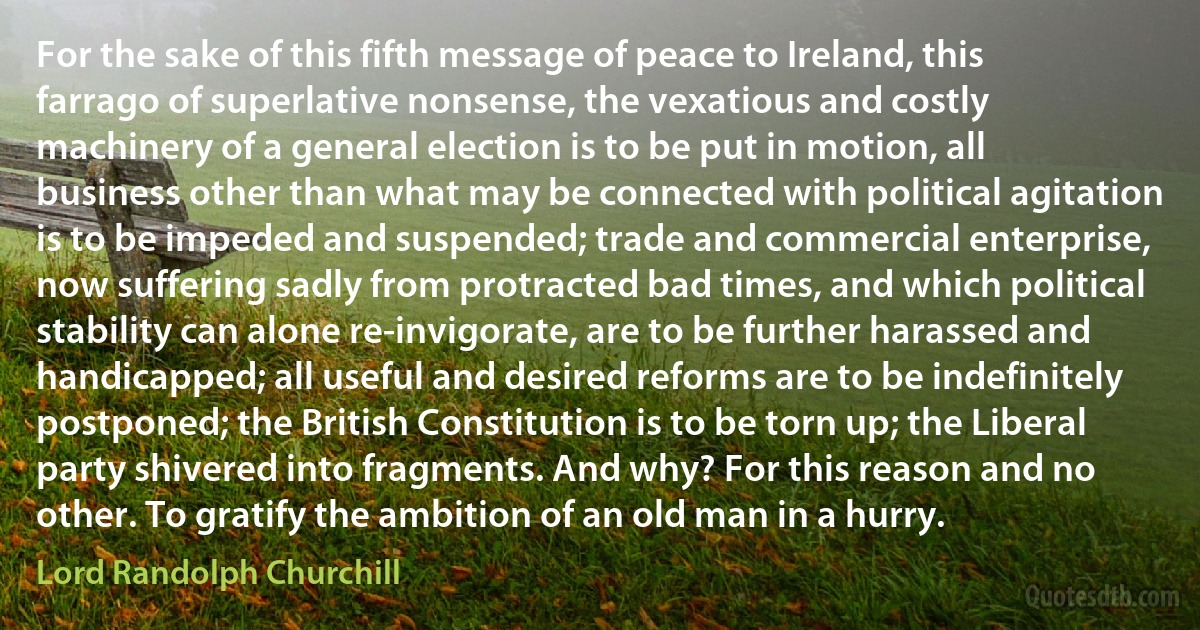 For the sake of this fifth message of peace to Ireland, this farrago of superlative nonsense, the vexatious and costly machinery of a general election is to be put in motion, all business other than what may be connected with political agitation is to be impeded and suspended; trade and commercial enterprise, now suffering sadly from protracted bad times, and which political stability can alone re-invigorate, are to be further harassed and handicapped; all useful and desired reforms are to be indefinitely postponed; the British Constitution is to be torn up; the Liberal party shivered into fragments. And why? For this reason and no other. To gratify the ambition of an old man in a hurry. (Lord Randolph Churchill)