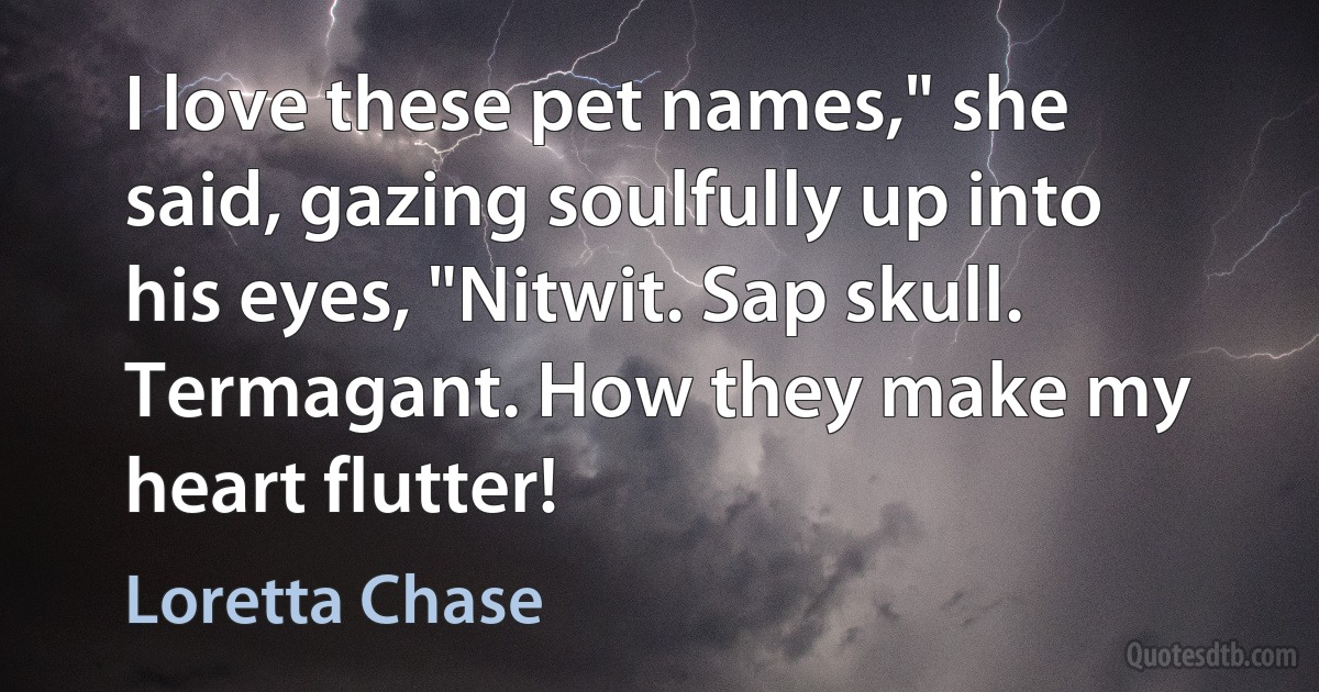 I love these pet names," she said, gazing soulfully up into his eyes, "Nitwit. Sap skull. Termagant. How they make my heart flutter! (Loretta Chase)