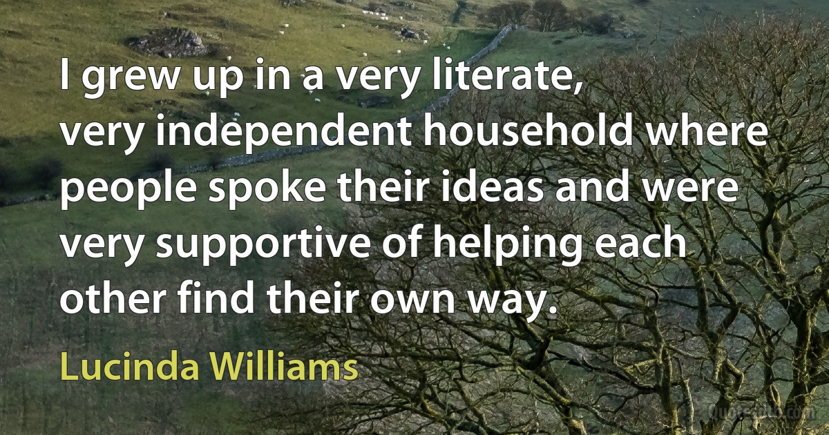 I grew up in a very literate, very independent household where people spoke their ideas and were very supportive of helping each other find their own way. (Lucinda Williams)