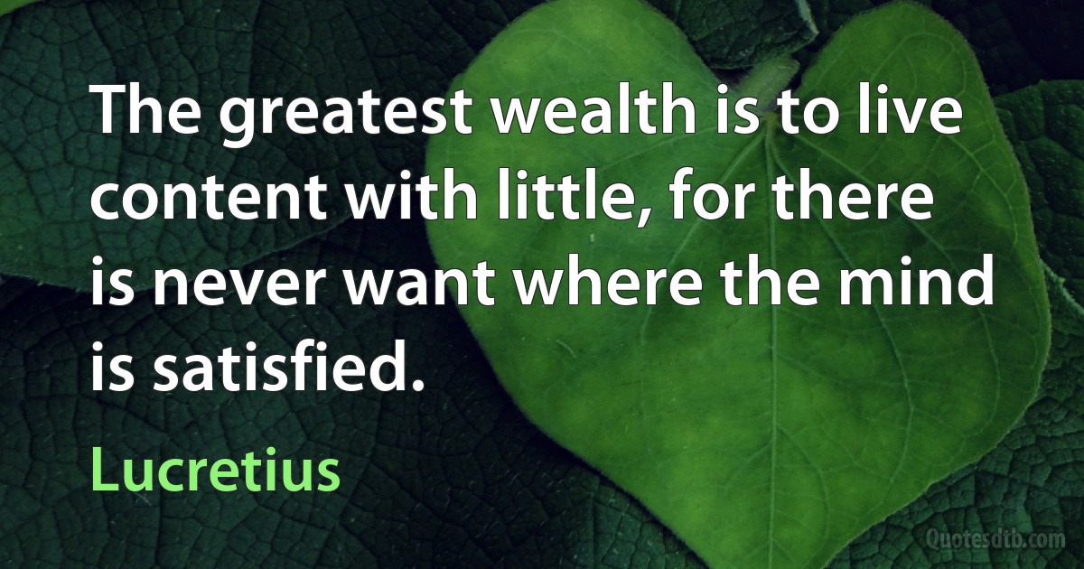 The greatest wealth is to live content with little, for there is never want where the mind is satisfied. (Lucretius)