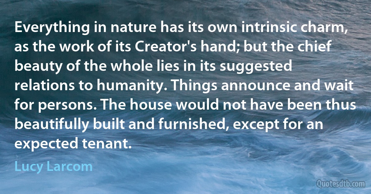 Everything in nature has its own intrinsic charm, as the work of its Creator's hand; but the chief beauty of the whole lies in its suggested relations to humanity. Things announce and wait for persons. The house would not have been thus beautifully built and furnished, except for an expected tenant. (Lucy Larcom)