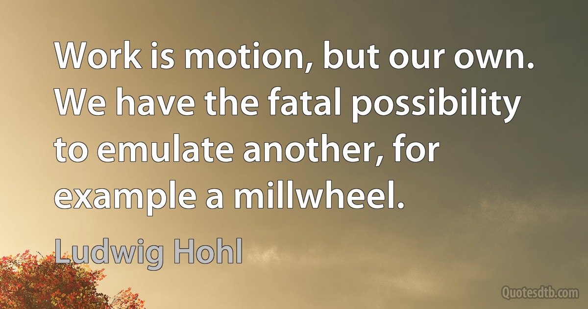 Work is motion, but our own. We have the fatal possibility to emulate another, for example a millwheel. (Ludwig Hohl)