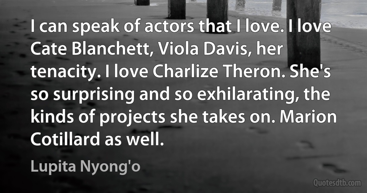 I can speak of actors that I love. I love Cate Blanchett, Viola Davis, her tenacity. I love Charlize Theron. She's so surprising and so exhilarating, the kinds of projects she takes on. Marion Cotillard as well. (Lupita Nyong'o)