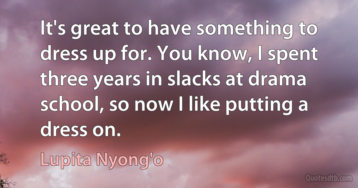 It's great to have something to dress up for. You know, I spent three years in slacks at drama school, so now I like putting a dress on. (Lupita Nyong'o)