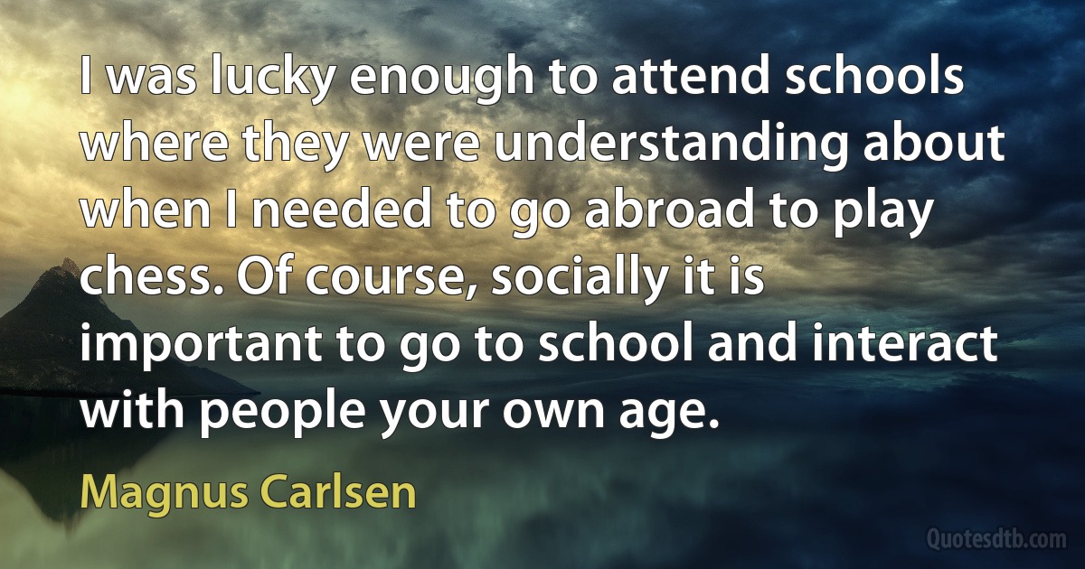 I was lucky enough to attend schools where they were understanding about when I needed to go abroad to play chess. Of course, socially it is important to go to school and interact with people your own age. (Magnus Carlsen)