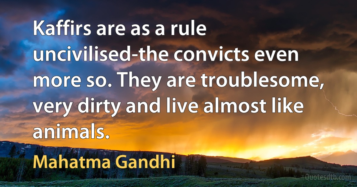 Kaffirs are as a rule uncivilised-the convicts even more so. They are troublesome, very dirty and live almost like animals. (Mahatma Gandhi)