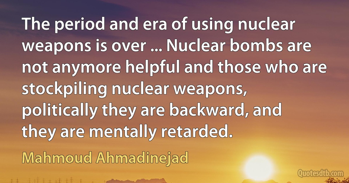 The period and era of using nuclear weapons is over ... Nuclear bombs are not anymore helpful and those who are stockpiling nuclear weapons, politically they are backward, and they are mentally retarded. (Mahmoud Ahmadinejad)