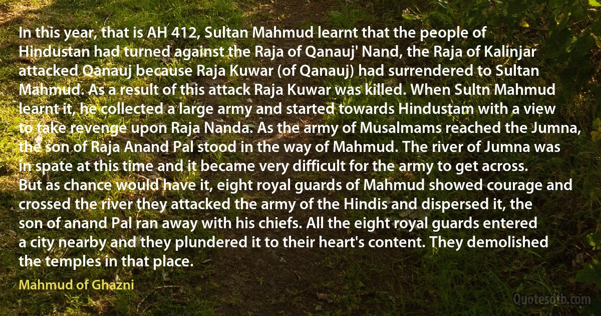 In this year, that is AH 412, Sultan Mahmud learnt that the people of Hindustan had turned against the Raja of Qanauj' Nand, the Raja of Kalinjar attacked Qanauj because Raja Kuwar (of Qanauj) had surrendered to Sultan Mahmud. As a result of this attack Raja Kuwar was killed. When Sultn Mahmud learnt it, he collected a large army and started towards Hindustam with a view to take revenge upon Raja Nanda. As the army of Musalmams reached the Jumna, the son of Raja Anand Pal stood in the way of Mahmud. The river of Jumna was in spate at this time and it became very difficult for the army to get across. But as chance would have it, eight royal guards of Mahmud showed courage and crossed the river they attacked the army of the Hindis and dispersed it, the son of anand Pal ran away with his chiefs. All the eight royal guards entered a city nearby and they plundered it to their heart's content. They demolished the temples in that place. (Mahmud of Ghazni)