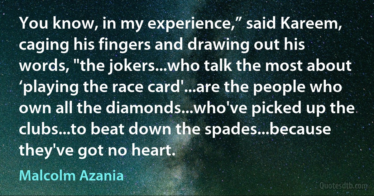 You know, in my experience,” said Kareem, caging his fingers and drawing out his words, "the jokers...who talk the most about ‘playing the race card'...are the people who own all the diamonds...who've picked up the clubs...to beat down the spades...because they've got no heart. (Malcolm Azania)