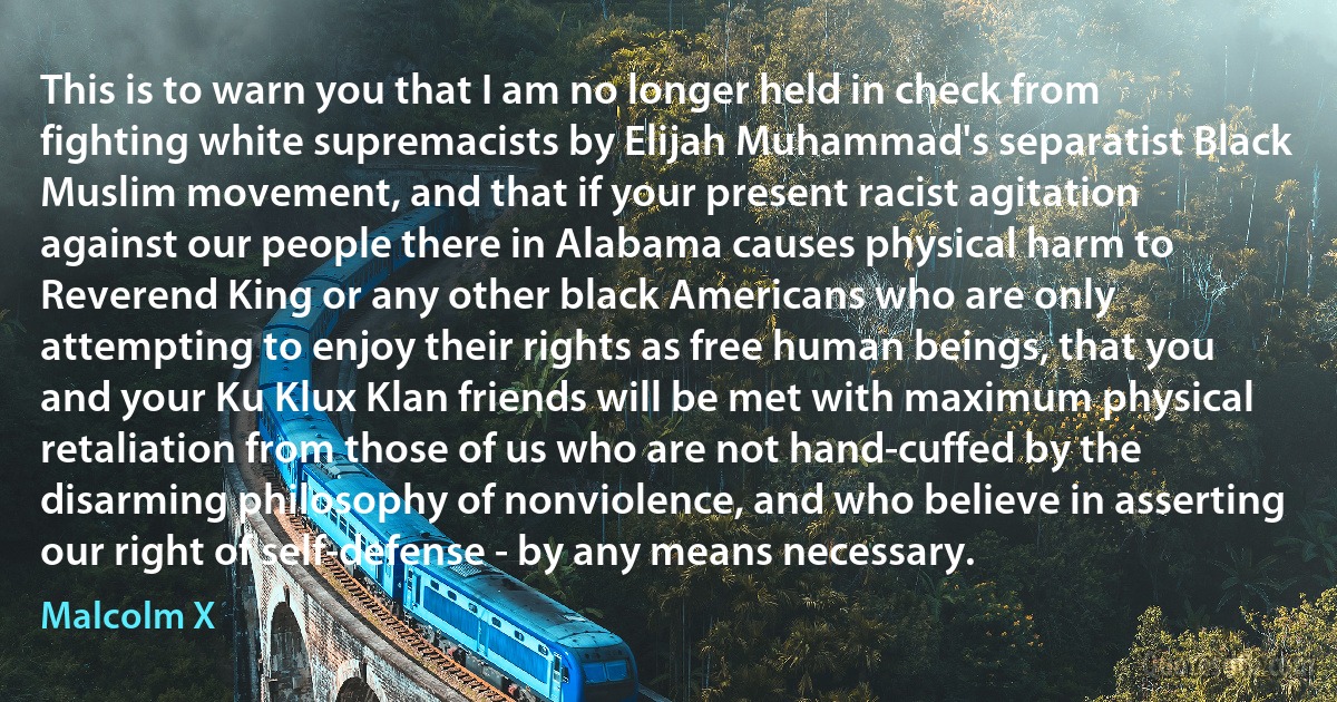 This is to warn you that I am no longer held in check from fighting white supremacists by Elijah Muhammad's separatist Black Muslim movement, and that if your present racist agitation against our people there in Alabama causes physical harm to Reverend King or any other black Americans who are only attempting to enjoy their rights as free human beings, that you and your Ku Klux Klan friends will be met with maximum physical retaliation from those of us who are not hand-cuffed by the disarming philosophy of nonviolence, and who believe in asserting our right of self-defense - by any means necessary. (Malcolm X)