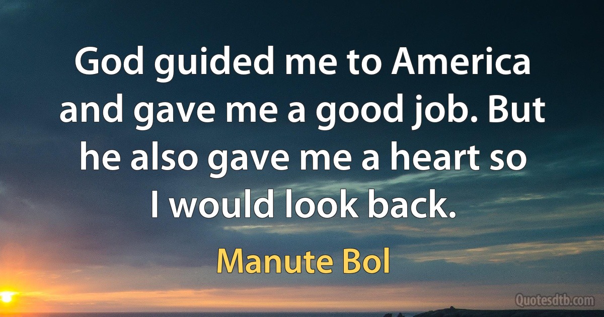 God guided me to America and gave me a good job. But he also gave me a heart so I would look back. (Manute Bol)