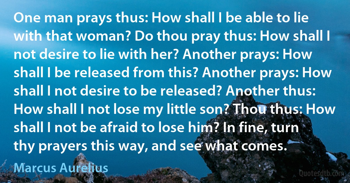 One man prays thus: How shall I be able to lie with that woman? Do thou pray thus: How shall I not desire to lie with her? Another prays: How shall I be released from this? Another prays: How shall I not desire to be released? Another thus: How shall I not lose my little son? Thou thus: How shall I not be afraid to lose him? In fine, turn thy prayers this way, and see what comes. (Marcus Aurelius)