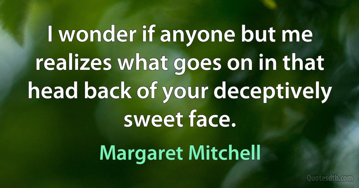 I wonder if anyone but me realizes what goes on in that head back of your deceptively sweet face. (Margaret Mitchell)