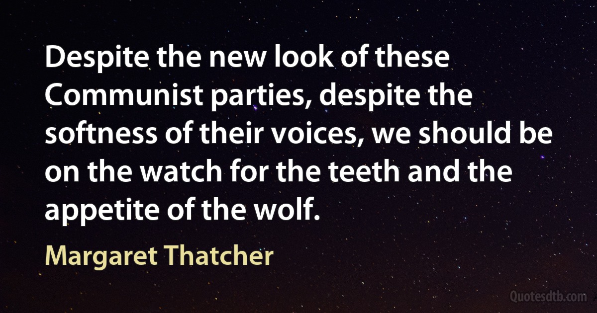 Despite the new look of these Communist parties, despite the softness of their voices, we should be on the watch for the teeth and the appetite of the wolf. (Margaret Thatcher)