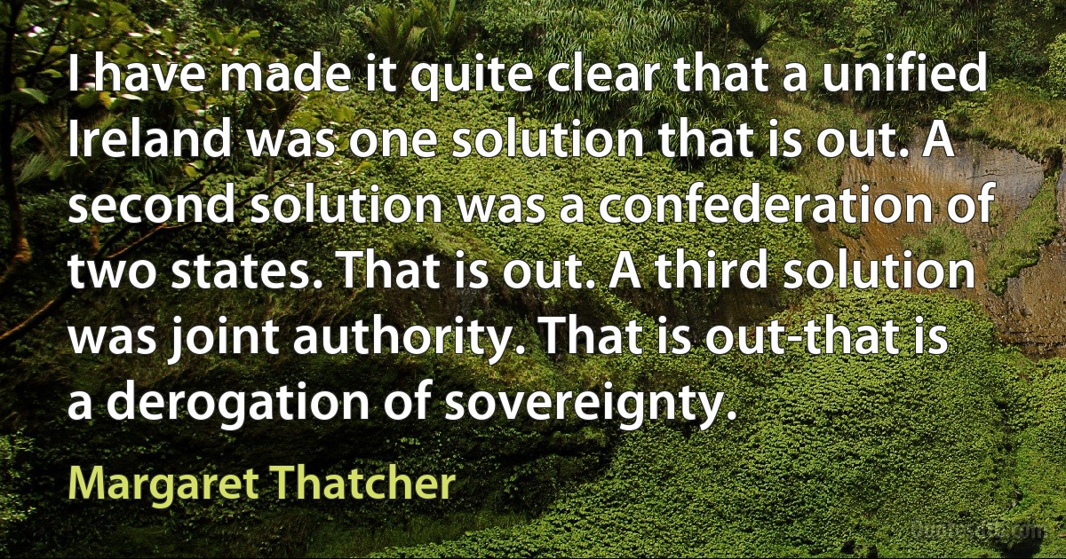 I have made it quite clear that a unified Ireland was one solution that is out. A second solution was a confederation of two states. That is out. A third solution was joint authority. That is out-that is a derogation of sovereignty. (Margaret Thatcher)