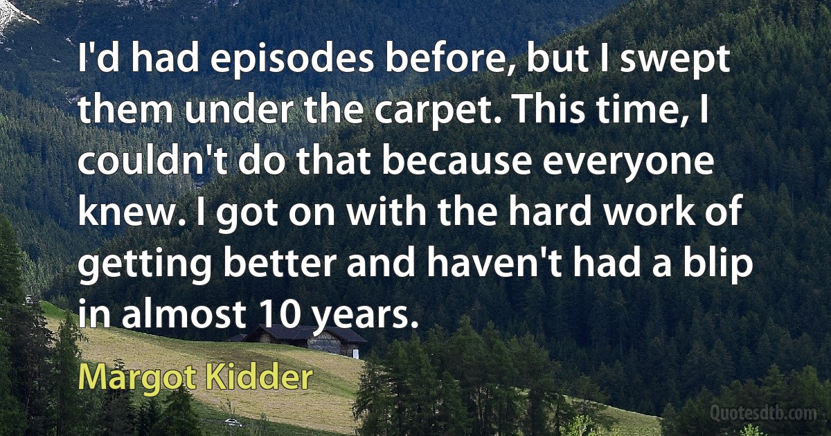 I'd had episodes before, but I swept them under the carpet. This time, I couldn't do that because everyone knew. I got on with the hard work of getting better and haven't had a blip in almost 10 years. (Margot Kidder)