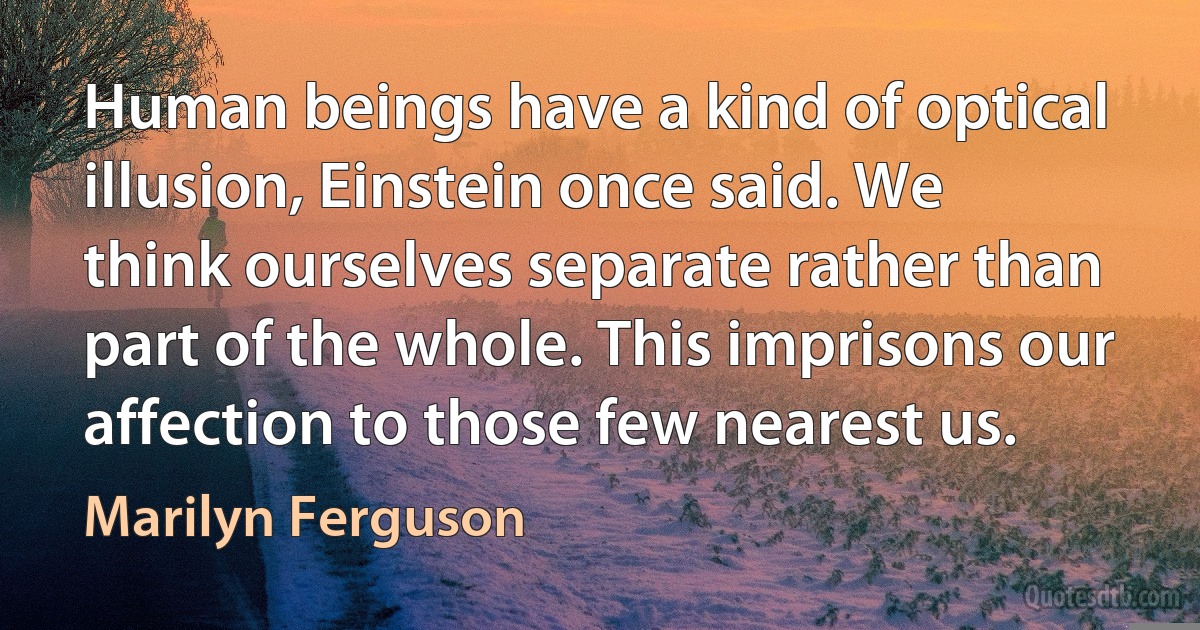 Human beings have a kind of optical illusion, Einstein once said. We think ourselves separate rather than part of the whole. This imprisons our affection to those few nearest us. (Marilyn Ferguson)