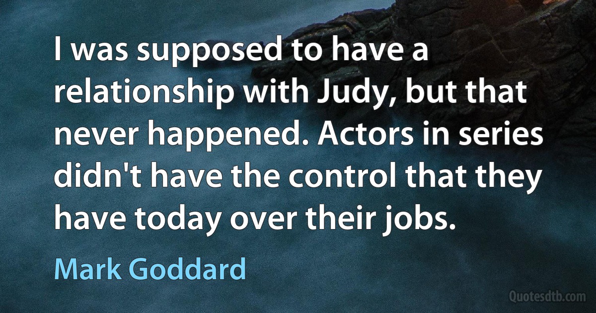 I was supposed to have a relationship with Judy, but that never happened. Actors in series didn't have the control that they have today over their jobs. (Mark Goddard)