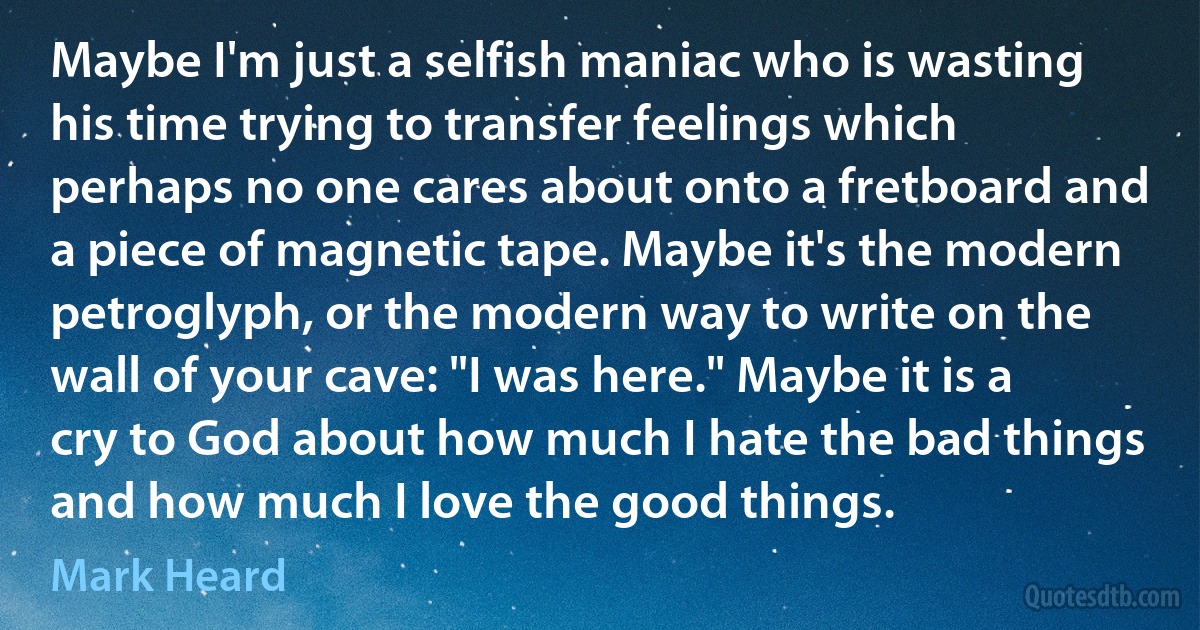 Maybe I'm just a selfish maniac who is wasting his time trying to transfer feelings which perhaps no one cares about onto a fretboard and a piece of magnetic tape. Maybe it's the modern petroglyph, or the modern way to write on the wall of your cave: "I was here." Maybe it is a cry to God about how much I hate the bad things and how much I love the good things. (Mark Heard)