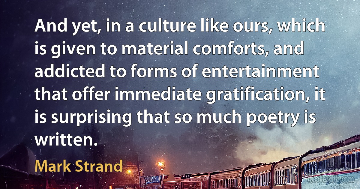 And yet, in a culture like ours, which is given to material comforts, and addicted to forms of entertainment that offer immediate gratification, it is surprising that so much poetry is written. (Mark Strand)