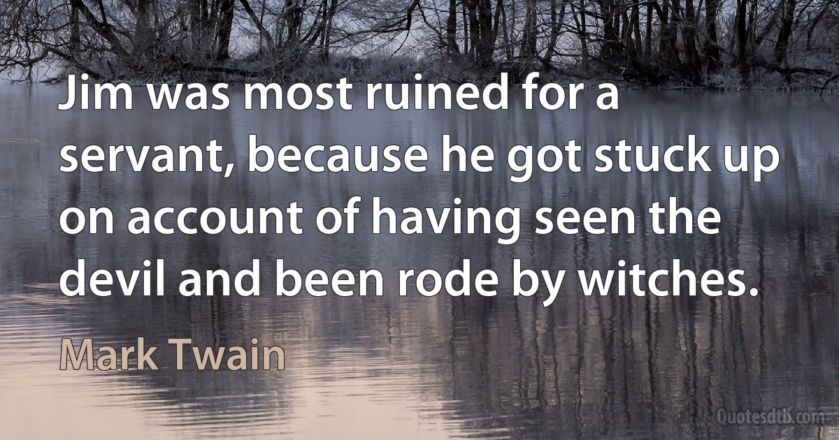 Jim was most ruined for a servant, because he got stuck up on account of having seen the devil and been rode by witches. (Mark Twain)