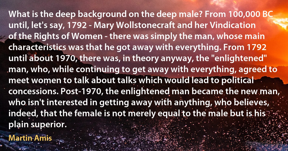 What is the deep background on the deep male? From 100,000 BC until, let's say, 1792 - Mary Wollstonecraft and her Vindication of the Rights of Women - there was simply the man, whose main characteristics was that he got away with everything. From 1792 until about 1970, there was, in theory anyway, the "enlightened" man, who, while continuing to get away with everything, agreed to meet women to talk about talks which would lead to political concessions. Post-1970, the enlightened man became the new man, who isn't interested in getting away with anything, who believes, indeed, that the female is not merely equal to the male but is his plain superior. (Martin Amis)