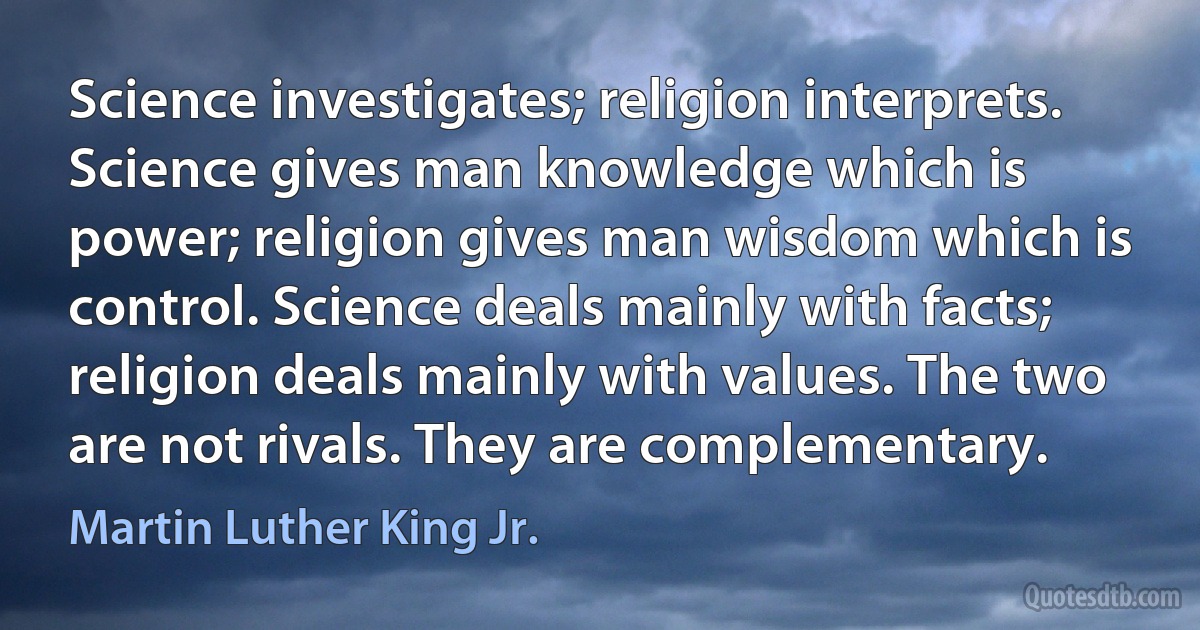 Science investigates; religion interprets. Science gives man knowledge which is power; religion gives man wisdom which is control. Science deals mainly with facts; religion deals mainly with values. The two are not rivals. They are complementary. (Martin Luther King Jr.)