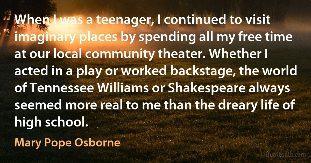 When I was a teenager, I continued to visit imaginary places by spending all my free time at our local community theater. Whether I acted in a play or worked backstage, the world of Tennessee Williams or Shakespeare always seemed more real to me than the dreary life of high school. (Mary Pope Osborne)