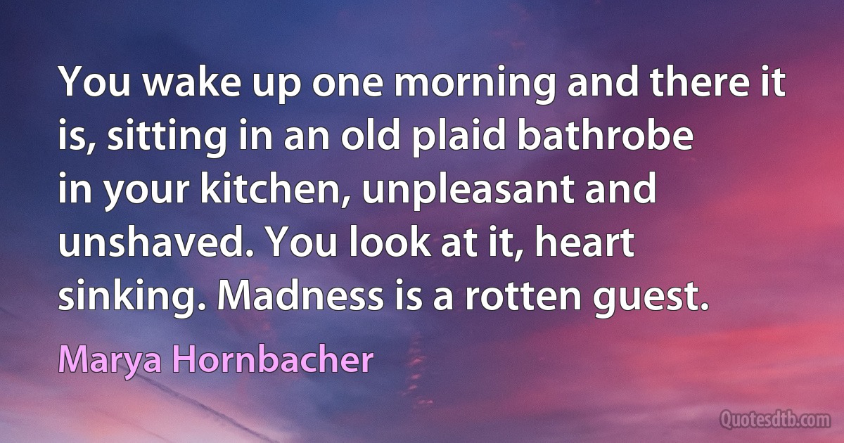 You wake up one morning and there it is, sitting in an old plaid bathrobe in your kitchen, unpleasant and unshaved. You look at it, heart sinking. Madness is a rotten guest. (Marya Hornbacher)