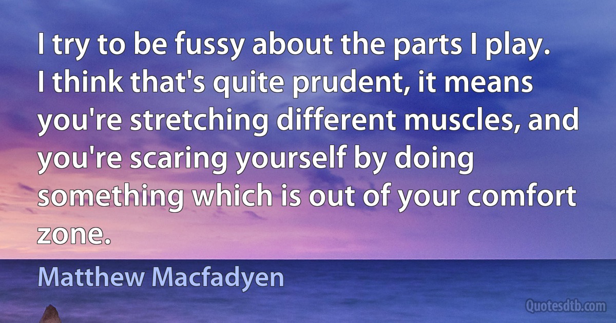 I try to be fussy about the parts I play. I think that's quite prudent, it means you're stretching different muscles, and you're scaring yourself by doing something which is out of your comfort zone. (Matthew Macfadyen)