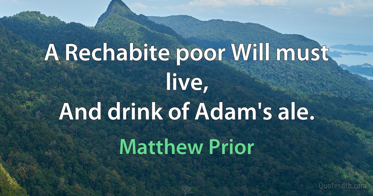 A Rechabite poor Will must live,
And drink of Adam's ale. (Matthew Prior)