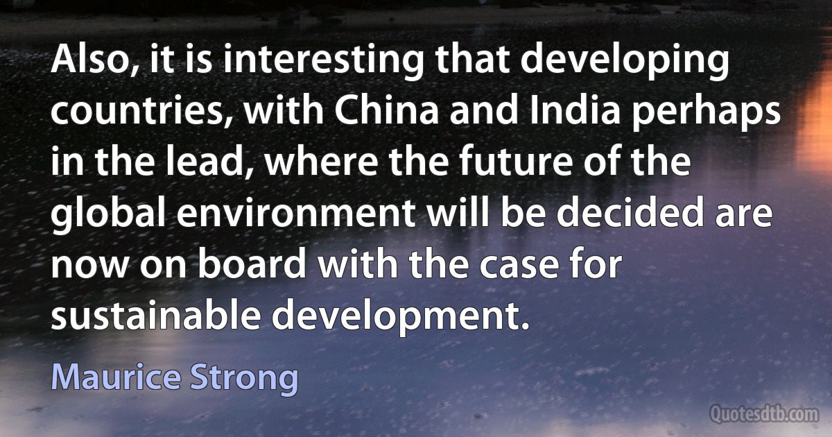 Also, it is interesting that developing countries, with China and India perhaps in the lead, where the future of the global environment will be decided are now on board with the case for sustainable development. (Maurice Strong)