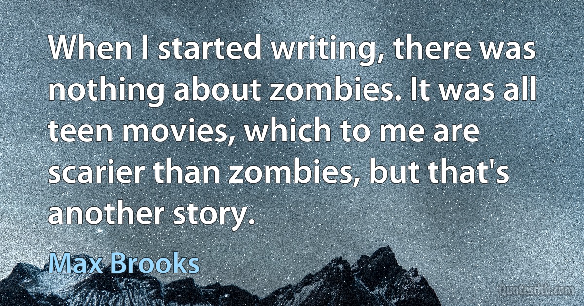 When I started writing, there was nothing about zombies. It was all teen movies, which to me are scarier than zombies, but that's another story. (Max Brooks)