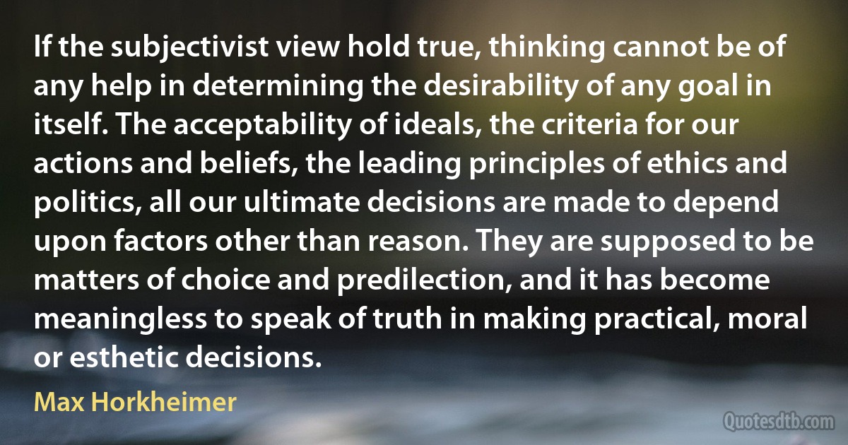 If the subjectivist view hold true, thinking cannot be of any help in determining the desirability of any goal in itself. The acceptability of ideals, the criteria for our actions and beliefs, the leading principles of ethics and politics, all our ultimate decisions are made to depend upon factors other than reason. They are supposed to be matters of choice and predilection, and it has become meaningless to speak of truth in making practical, moral or esthetic decisions. (Max Horkheimer)