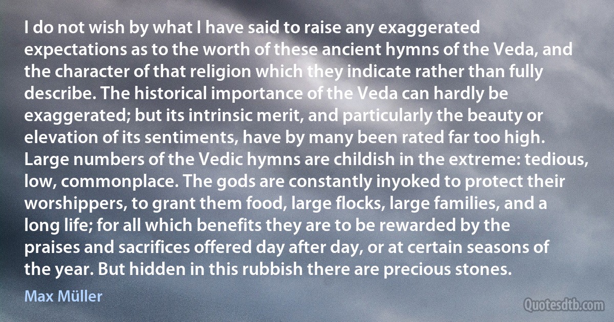 I do not wish by what I have said to raise any exaggerated expectations as to the worth of these ancient hymns of the Veda, and the character of that religion which they indicate rather than fully describe. The historical importance of the Veda can hardly be exaggerated; but its intrinsic merit, and particularly the beauty or elevation of its sentiments, have by many been rated far too high. Large numbers of the Vedic hymns are childish in the extreme: tedious, low, commonplace. The gods are constantly inyoked to protect their worshippers, to grant them food, large flocks, large families, and a long life; for all which benefits they are to be rewarded by the praises and sacrifices offered day after day, or at certain seasons of the year. But hidden in this rubbish there are precious stones. (Max Müller)