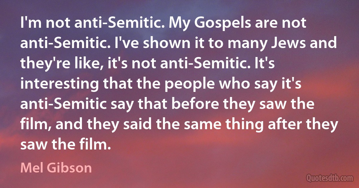 I'm not anti-Semitic. My Gospels are not anti-Semitic. I've shown it to many Jews and they're like, it's not anti-Semitic. It's interesting that the people who say it's anti-Semitic say that before they saw the film, and they said the same thing after they saw the film. (Mel Gibson)