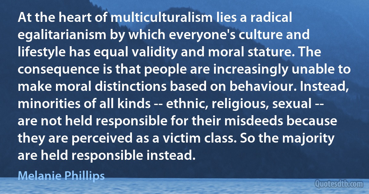 At the heart of multiculturalism lies a radical egalitarianism by which everyone's culture and lifestyle has equal validity and moral stature. The consequence is that people are increasingly unable to make moral distinctions based on behaviour. Instead, minorities of all kinds -- ethnic, religious, sexual -- are not held responsible for their misdeeds because they are perceived as a victim class. So the majority are held responsible instead. (Melanie Phillips)