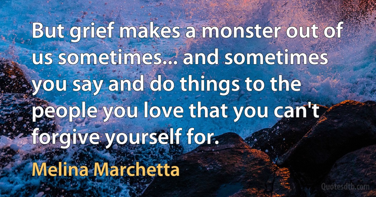 But grief makes a monster out of us sometimes... and sometimes you say and do things to the people you love that you can't forgive yourself for. (Melina Marchetta)