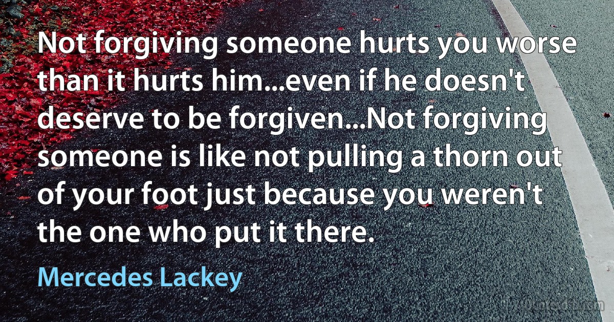 Not forgiving someone hurts you worse than it hurts him...even if he doesn't deserve to be forgiven...Not forgiving someone is like not pulling a thorn out of your foot just because you weren't the one who put it there. (Mercedes Lackey)