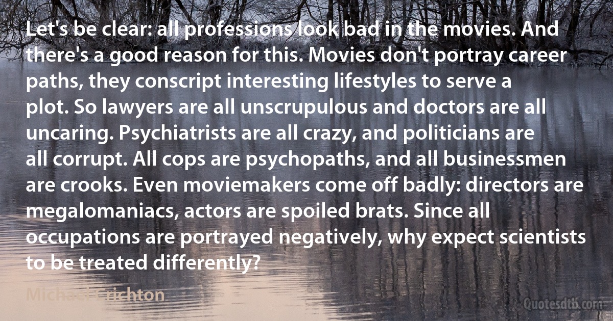 Let's be clear: all professions look bad in the movies. And there's a good reason for this. Movies don't portray career paths, they conscript interesting lifestyles to serve a plot. So lawyers are all unscrupulous and doctors are all uncaring. Psychiatrists are all crazy, and politicians are all corrupt. All cops are psychopaths, and all businessmen are crooks. Even moviemakers come off badly: directors are megalomaniacs, actors are spoiled brats. Since all occupations are portrayed negatively, why expect scientists to be treated differently? (Michael Crichton)