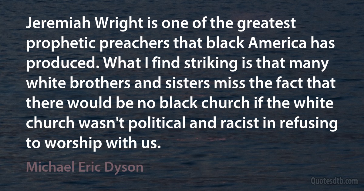 Jeremiah Wright is one of the greatest prophetic preachers that black America has produced. What I find striking is that many white brothers and sisters miss the fact that there would be no black church if the white church wasn't political and racist in refusing to worship with us. (Michael Eric Dyson)