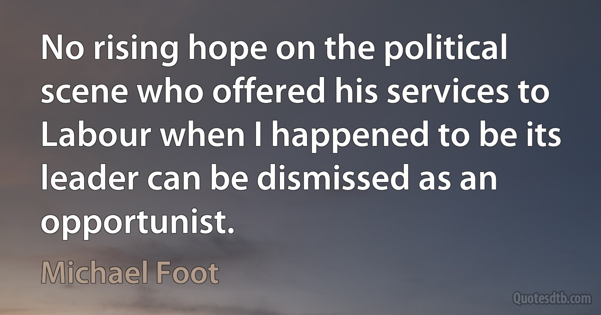 No rising hope on the political scene who offered his services to Labour when I happened to be its leader can be dismissed as an opportunist. (Michael Foot)