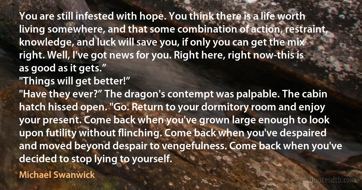 You are still infested with hope. You think there is a life worth living somewhere, and that some combination of action, restraint, knowledge, and luck will save you, if only you can get the mix right. Well, I've got news for you. Right here, right now-this is as good as it gets.”
"Things will get better!”
"Have they ever?” The dragon's contempt was palpable. The cabin hatch hissed open. "Go. Return to your dormitory room and enjoy your present. Come back when you've grown large enough to look upon futility without flinching. Come back when you've despaired and moved beyond despair to vengefulness. Come back when you've decided to stop lying to yourself. (Michael Swanwick)