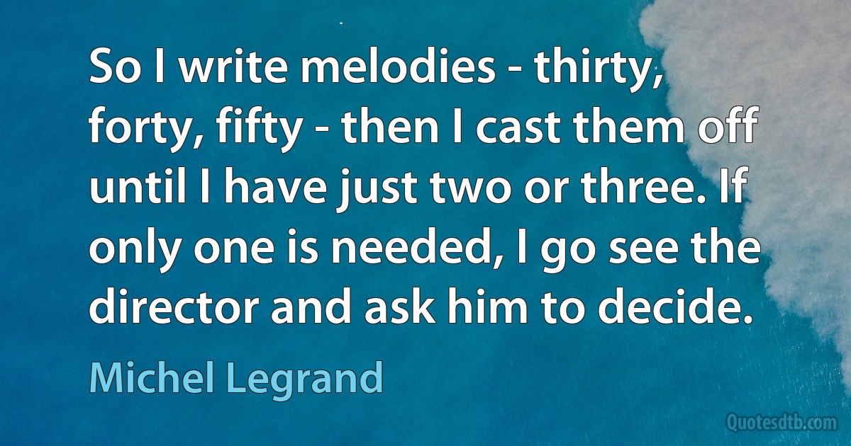 So I write melodies - thirty, forty, fifty - then I cast them off until I have just two or three. If only one is needed, I go see the director and ask him to decide. (Michel Legrand)