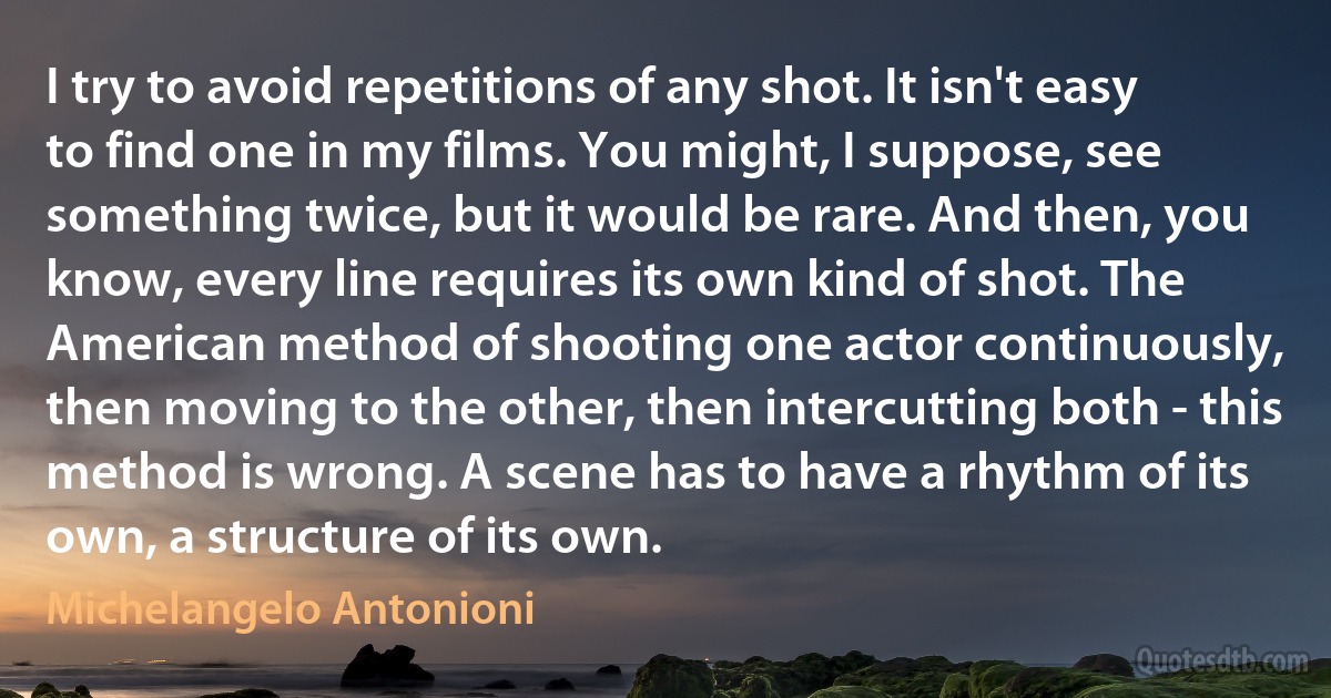 I try to avoid repetitions of any shot. It isn't easy to find one in my films. You might, I suppose, see something twice, but it would be rare. And then, you know, every line requires its own kind of shot. The American method of shooting one actor continuously, then moving to the other, then intercutting both - this method is wrong. A scene has to have a rhythm of its own, a structure of its own. (Michelangelo Antonioni)