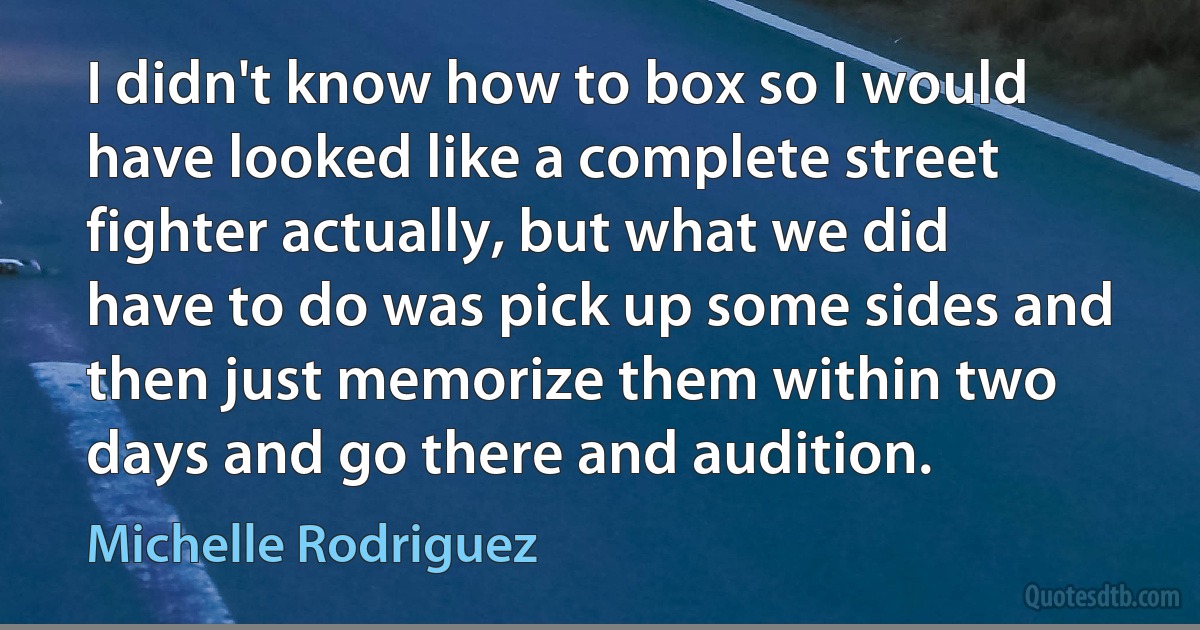 I didn't know how to box so I would have looked like a complete street fighter actually, but what we did have to do was pick up some sides and then just memorize them within two days and go there and audition. (Michelle Rodriguez)