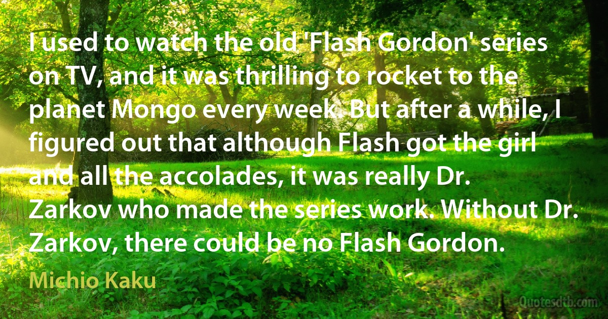 I used to watch the old 'Flash Gordon' series on TV, and it was thrilling to rocket to the planet Mongo every week. But after a while, I figured out that although Flash got the girl and all the accolades, it was really Dr. Zarkov who made the series work. Without Dr. Zarkov, there could be no Flash Gordon. (Michio Kaku)