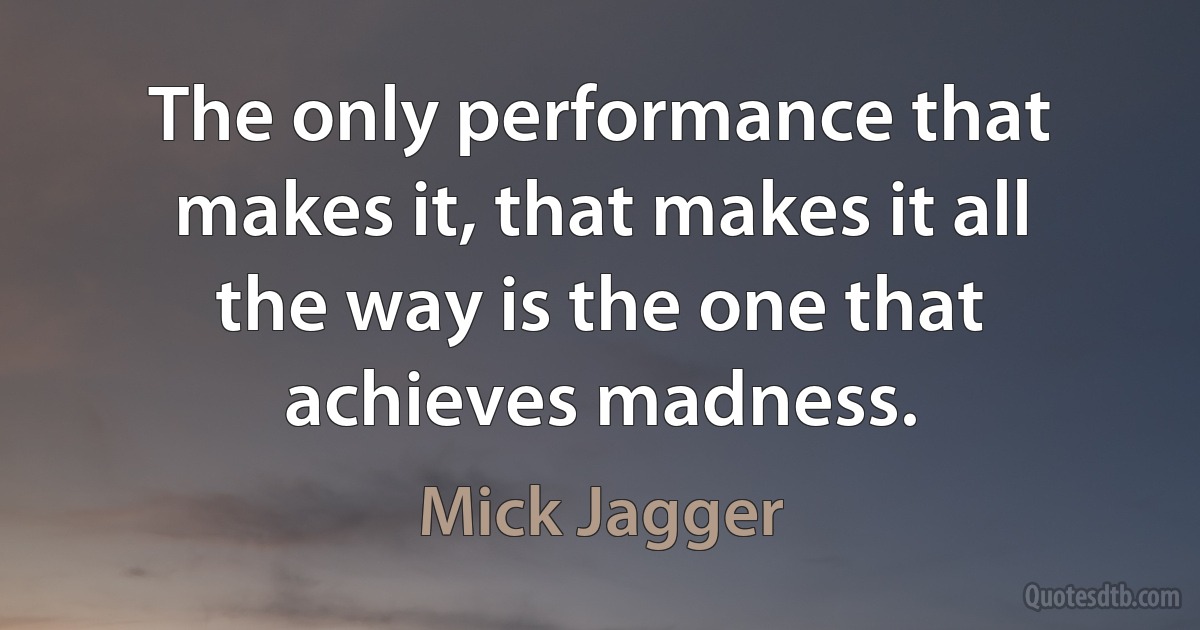 The only performance that makes it, that makes it all the way is the one that achieves madness. (Mick Jagger)