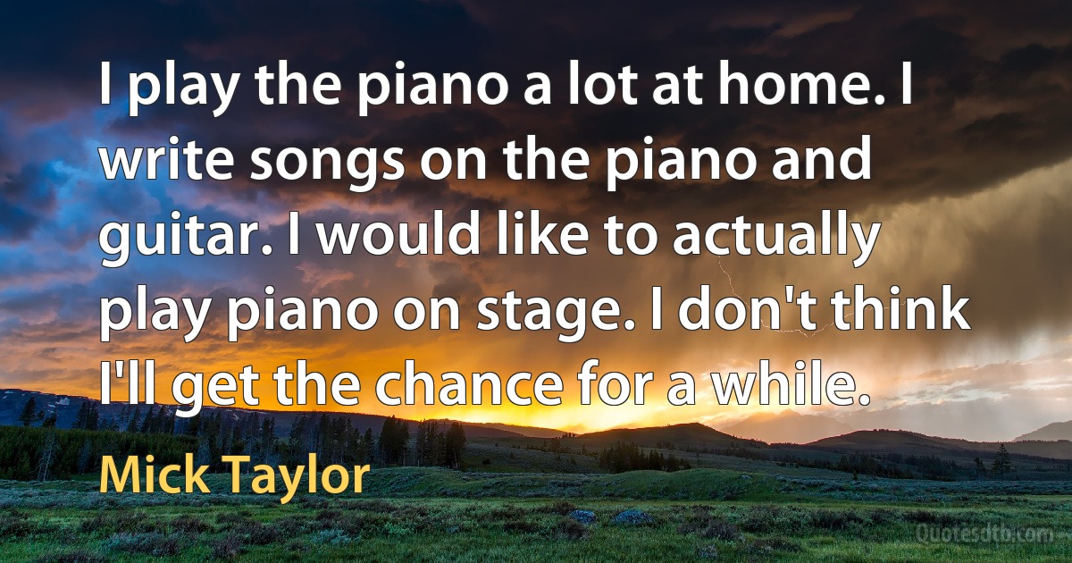 I play the piano a lot at home. I write songs on the piano and guitar. I would like to actually play piano on stage. I don't think I'll get the chance for a while. (Mick Taylor)